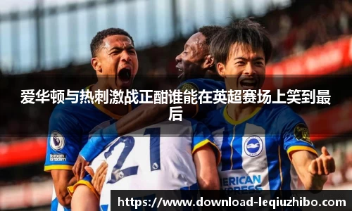 爱华顿与热刺激战正酣谁能在英超赛场上笑到最后