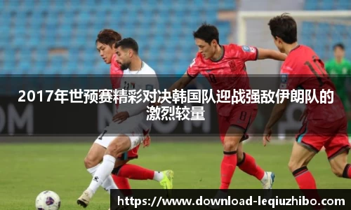 2017年世预赛精彩对决韩国队迎战强敌伊朗队的激烈较量