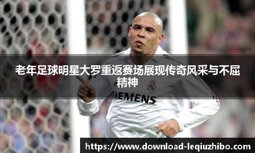 老年足球明星大罗重返赛场展现传奇风采与不屈精神