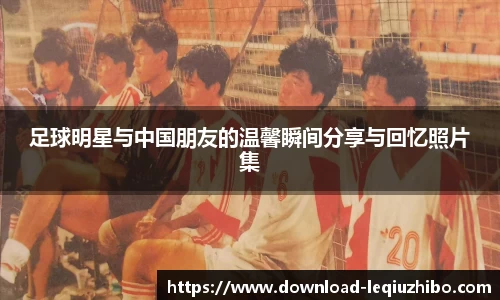 足球明星与中国朋友的温馨瞬间分享与回忆照片集